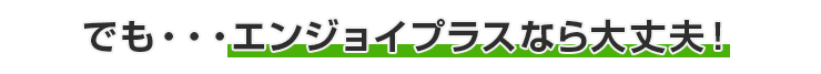 でも・・・エンジョイプラスなら大丈夫！