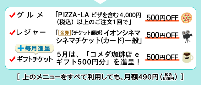「PIZZA-LA」ピザを含む4,000円（税込）以上のご注文1回で500円OFF、「（金券）【チケット郵送】イオンシネマ シネマチケット（カード）一般」が500円OFF♪、5月のギフトチケットは、「コメダ珈琲店 eギフト500円分」を進呈！このメニューすべてを利用しても月額490円（税込539円）